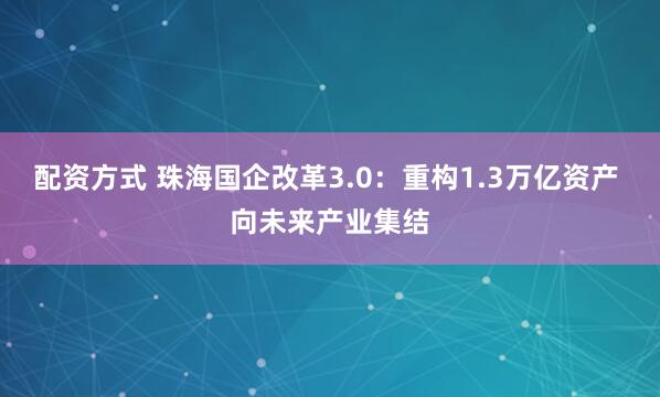 配资方式 珠海国企改革3.0：重构1.3万亿资产 向未来产业集结