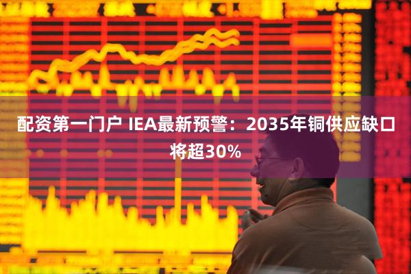 配资第一门户 IEA最新预警：2035年铜供应缺口将超30%