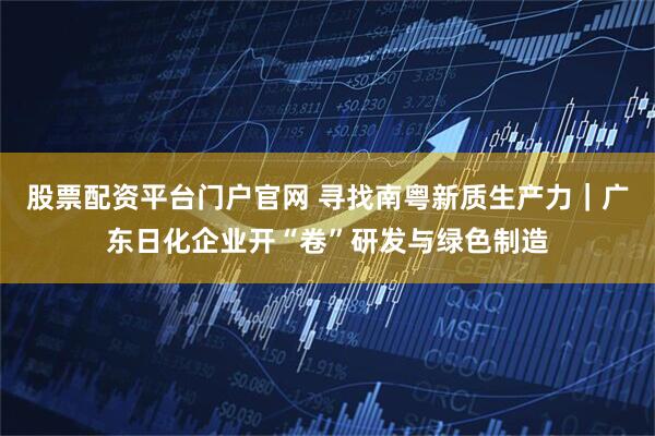 股票配资平台门户官网 寻找南粤新质生产力｜广东日化企业开“卷”研发与绿色制造