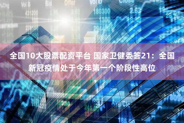 全国10大股票配资平台 国家卫健委答21：全国新冠疫情处于今年第一个阶段性高位