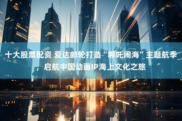 十大股票配资 爱达邮轮打造“哪吒闹海”主题航季，启航中国动画IP海上文化之旅