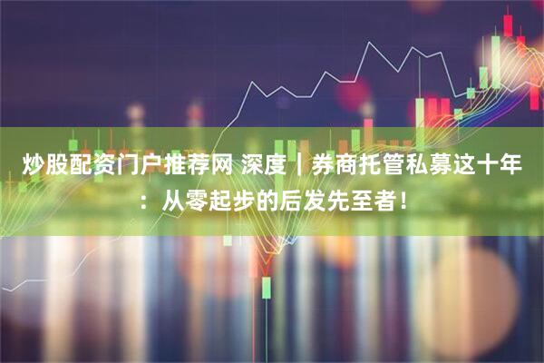 炒股配资门户推荐网 深度｜券商托管私募这十年：从零起步的后发先至者！