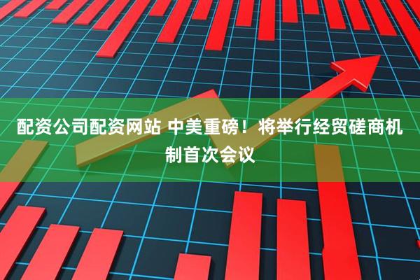 配资公司配资网站 中美重磅！将举行经贸磋商机制首次会议