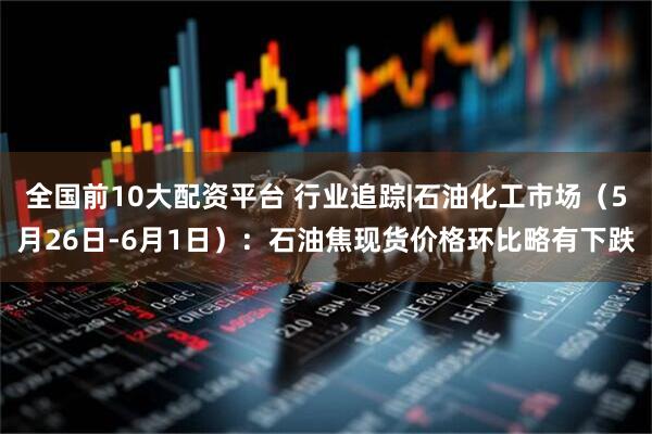 全国前10大配资平台 行业追踪|石油化工市场（5月26日-6月1日）：石油焦现货价格环比略有下跌