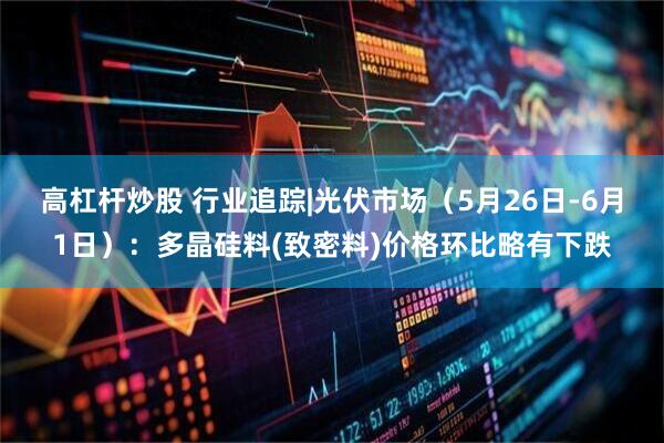 高杠杆炒股 行业追踪|光伏市场（5月26日-6月1日）：多晶硅料(致密料)价格环比略有下跌
