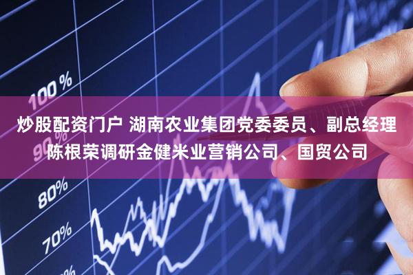 炒股配资门户 湖南农业集团党委委员、副总经理陈根荣调研金健米业营销公司、国贸公司