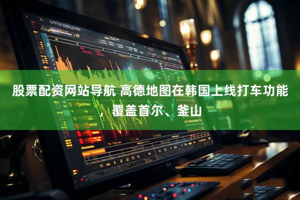 股票配资网站导航 高德地图在韩国上线打车功能，覆盖首尔、釜山