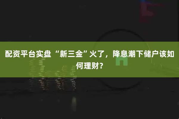 配资平台实盘 “新三金”火了，降息潮下储户该如何理财？