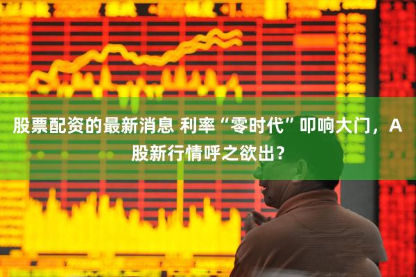股票配资的最新消息 利率“零时代”叩响大门，A股新行情呼之欲出？