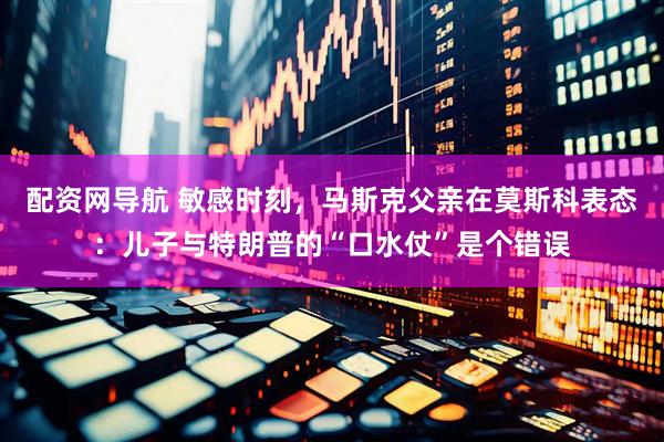 配资网导航 敏感时刻，马斯克父亲在莫斯科表态：儿子与特朗普的“口水仗”是个错误