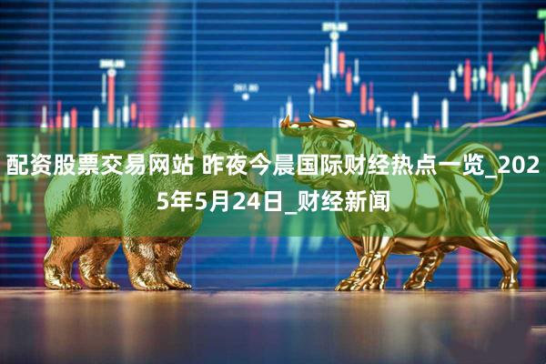 配资股票交易网站 昨夜今晨国际财经热点一览_2025年5月24日_财经新闻