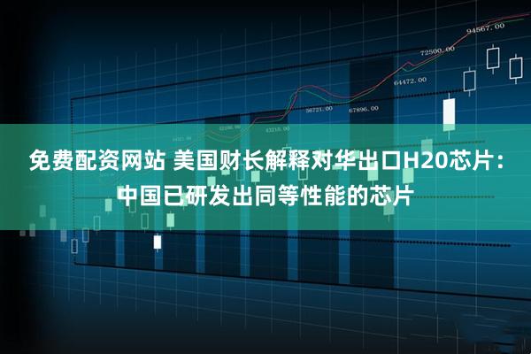 免费配资网站 美国财长解释对华出口H20芯片：中国已研发出同等性能的芯片
