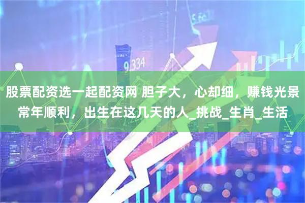 股票配资选一起配资网 胆子大，心却细，赚钱光景常年顺利，出生在这几天的人_挑战_生肖_生活