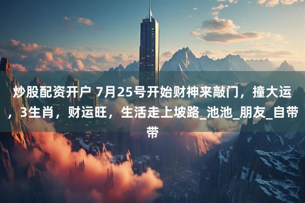 炒股配资开户 7月25号开始财神来敲门，撞大运，3生肖，财运旺，生活走上坡路_池池_朋友_自带