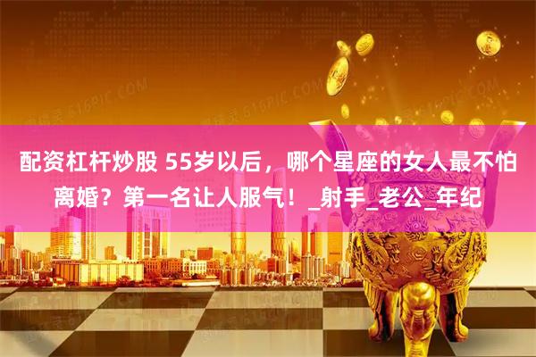 配资杠杆炒股 55岁以后，哪个星座的女人最不怕离婚？第一名让人服气！_射手_老公_年纪