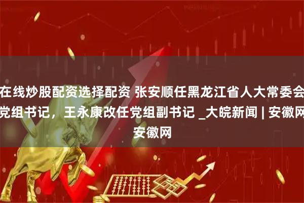 在线炒股配资选择配资 张安顺任黑龙江省人大常委会党组书记，王永康改任党组副书记 _大皖新闻 | 安徽网