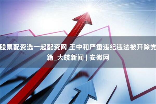 股票配资选一起配资网 王中和严重违纪违法被开除党籍_大皖新闻 | 安徽网