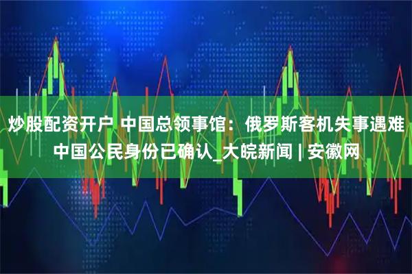 炒股配资开户 中国总领事馆：俄罗斯客机失事遇难中国公民身份已确认_大皖新闻 | 安徽网