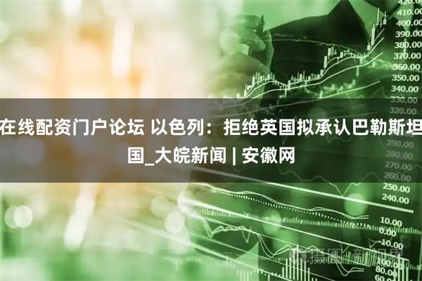 在线配资门户论坛 以色列：拒绝英国拟承认巴勒斯坦国_大皖新闻 | 安徽网