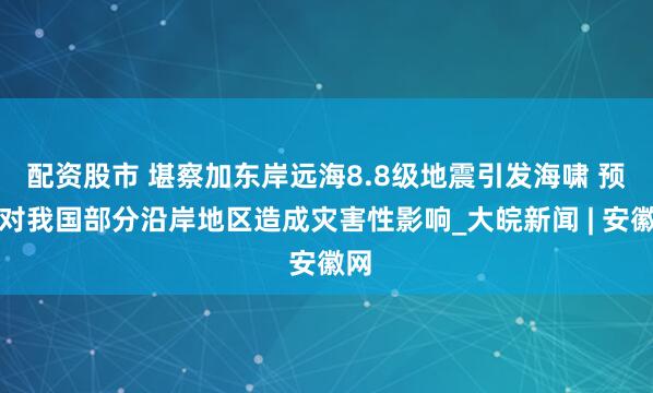 配资股市 堪察加东岸远海8.8级地震引发海啸 预计对我国部分沿岸地区造成灾害性影响_大皖新闻 | 安徽网