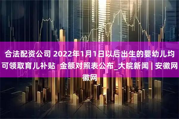 合法配资公司 2022年1月1日以后出生的婴幼儿均可领取育儿补贴  金额对照表公布_大皖新闻 | 安徽网