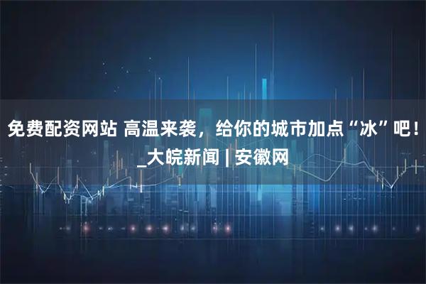 免费配资网站 高温来袭，给你的城市加点“冰”吧！_大皖新闻 | 安徽网