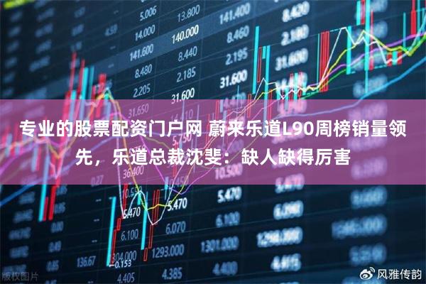 专业的股票配资门户网 蔚来乐道L90周榜销量领先，乐道总裁沈斐：缺人缺得厉害