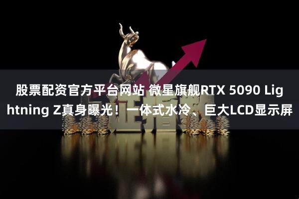 股票配资官方平台网站 微星旗舰RTX 5090 Lightning Z真身曝光！一体式水冷、巨大LCD显示屏