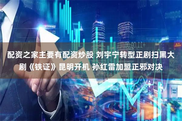 配资之家主要有配资炒股 刘宇宁转型正剧扫黑大剧《铁证》昆明开机 孙红雷加盟正邪对决