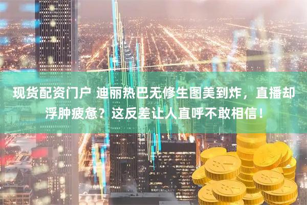 现货配资门户 迪丽热巴无修生图美到炸，直播却浮肿疲惫？这反差让人直呼不敢相信！
