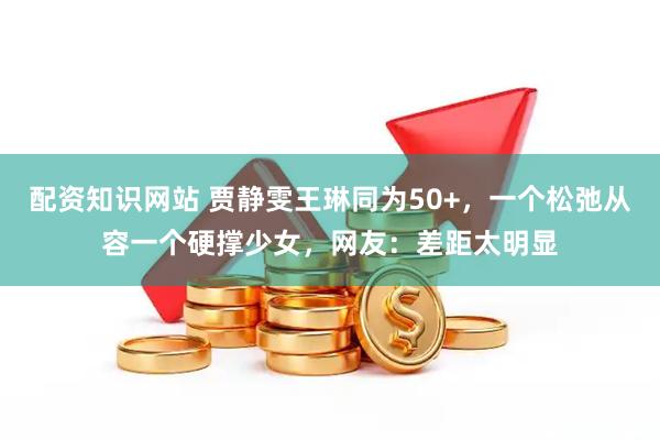 配资知识网站 贾静雯王琳同为50+，一个松弛从容一个硬撑少女，网友：差距太明显